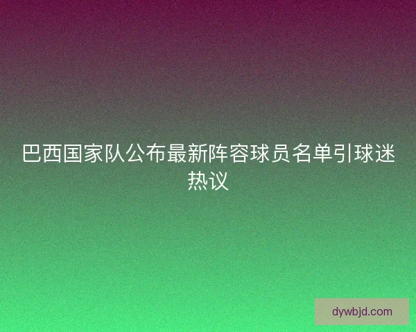巴西国家队公布最新阵容球员名单引球迷热议
