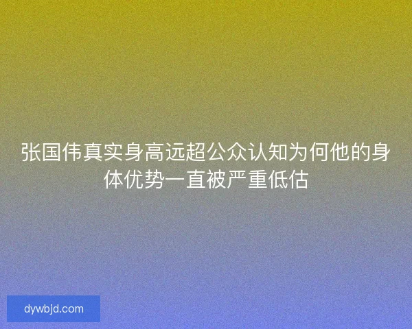 张国伟真实身高远超公众认知为何他的身体优势一直被严重低估