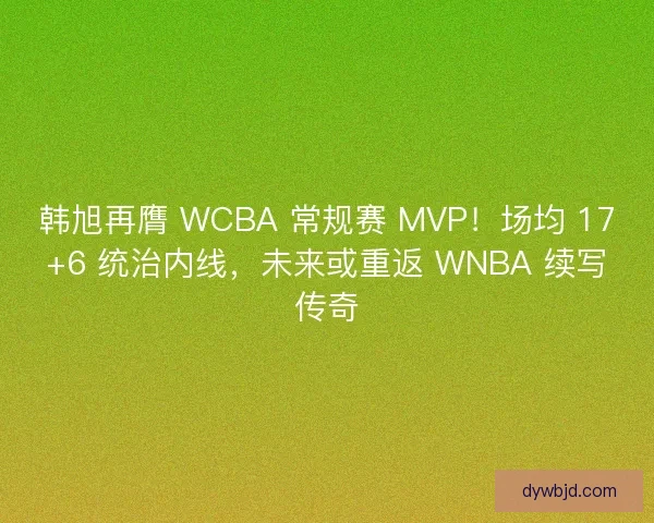 韩旭再膺 WCBA 常规赛 MVP！场均 17+6 统治内线，未来或重返 WNBA 续写传奇