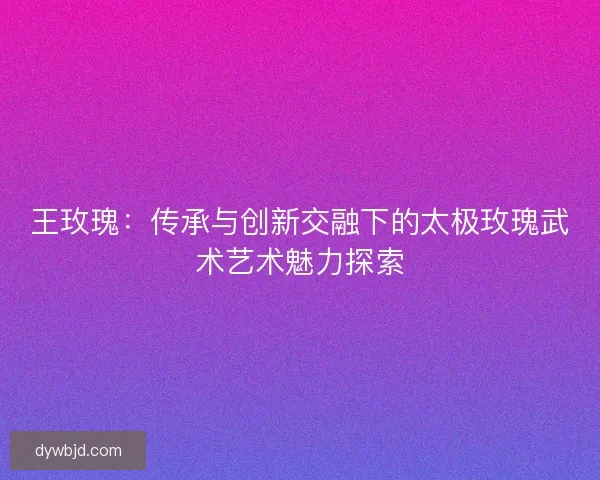王玫瑰：传承与创新交融下的太极玫瑰武术艺术魅力探索