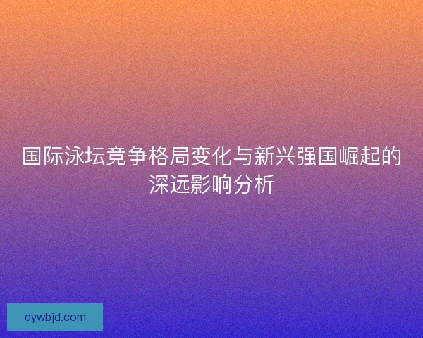 国际泳坛竞争格局变化与新兴强国崛起的深远影响分析