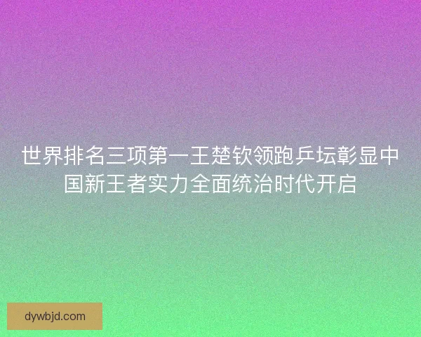 世界排名三项第一王楚钦领跑乒坛彰显中国新王者实力全面统治时代开启