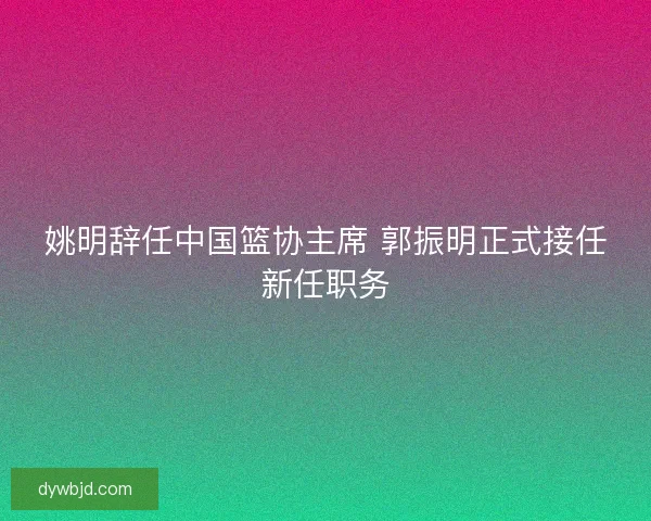 姚明辞任中国篮协主席 郭振明正式接任新任职务