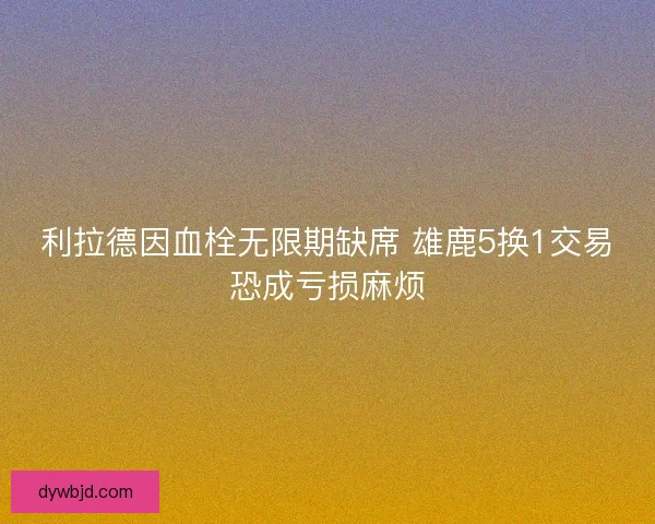 利拉德因血栓无限期缺席 雄鹿5换1交易恐成亏损麻烦